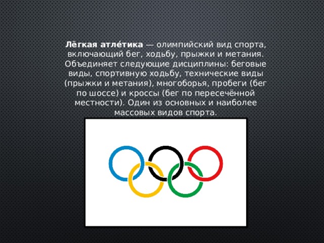 Лёгкая атле́тика  — олимпийский вид спорта, включающий бег, ходьбу, прыжки и метания. Объединяет следующие дисциплины: беговые виды, спортивную ходьбу, технические виды (прыжки и метания), многоборья, пробеги (бег по шоссе) и кроссы (бег по пересечённой местности). Один из основных и наиболее массовых видов спорта. 