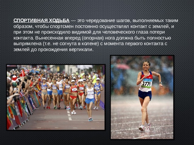 СПОРТИВНАЯ ХОДЬБА  — это чередование шагов, выполняемых таким образом, чтобы спортсмен постоянно осуществлял контакт с землей, и при этом не происходило видимой для человеческого глаза потери контакта. Вынесенная вперед (опорная) нога должна быть полностью выпрямлена (т.е. не согнута в колене) с момента первого контакта с землей до прохождения вертикали. 