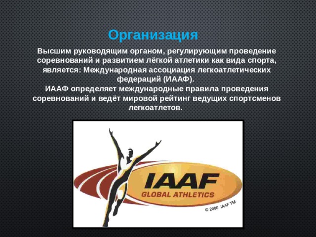Организация  Высшим руководящим органом, регулирующим проведение соревнований и развитием лёгкой атлетики как вида спорта, является: Международная ассоциация легкоатлетических федераций (ИААФ). ИААФ определяет международные правила проведения соревнований и ведёт мировой рейтинг ведущих спортсменов легкоатлетов.  