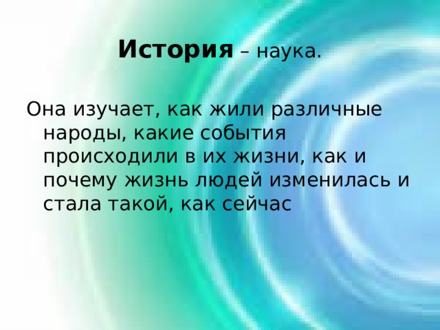 История – наука. Она изучает, как жили различные народы, какие события происходили в их жизни, как и почему жизнь людей изменилась и стала такой, как сейчас 