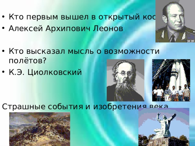 Кто первым вышел в открытый космос? Алексей Архипович Леонов  Кто высказал мысль о возможности полётов? К.Э. Циолковский Страшные события и изобретения века 