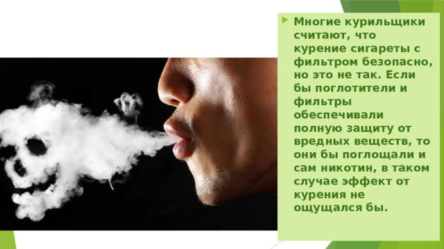 Многие курильщики считают, что курение сигареты с фильтром безопасно, но это не так. Если бы поглотители и фильтры обеспечивали полную защиту от вредных веществ, то они бы поглощали и сам никотин, в таком случае эффект от курения не ощущался бы. 