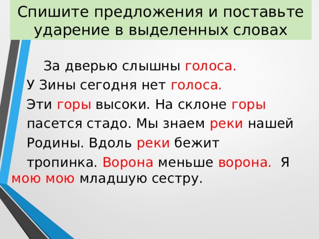 Спишите предложения и поставьте ударение в выделенных словах  За дверью слышны голоса.  У Зины сегодня нет голоса.  Эти  горы  высоки. На склоне горы  пасется стадо. Мы знаем реки нашей  Родины. Вдоль  реки бежит  тропинка. Ворона меньше  ворона. Я мою мою младшую сестру. 
