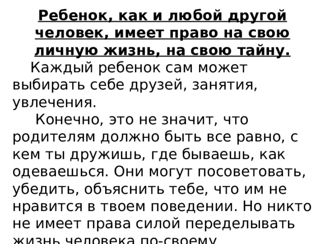 Ребенок, как и любой другой человек, имеет право на свою личную жизнь, на свою тайну.  Каждый ребенок сам может выбирать себе друзей, занятия, увлечения.  Конечно, это не значит, что родителям должно быть все равно, с кем ты дружишь, где бываешь, как одеваешься. Они могут посоветовать, убедить, объяснить тебе, что им не нравится в твоем поведении. Но никто не имеет права силой переделывать жизнь человека по-своему. 