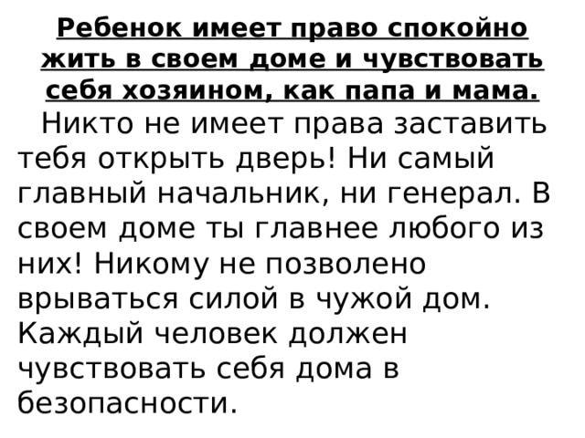 Ребенок имеет право спокойно жить в своем доме и чувствовать себя хозяином, как папа и мама.  Никто не имеет права заставить тебя открыть дверь! Ни самый главный начальник, ни генерал. В своем доме ты главнее любого из них! Никому не позволено врываться силой в чужой дом. Каждый человек должен чувствовать себя дома в безопасности. 