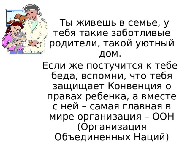  Ты живешь в семье, у тебя такие заботливые родители, такой уютный дом. Если же постучится к тебе беда, вспомни, что тебя защищает Конвенция о правах ребенка, а вместе с ней – самая главная в мире организация – ООН (Организация Объединенных Наций) 
