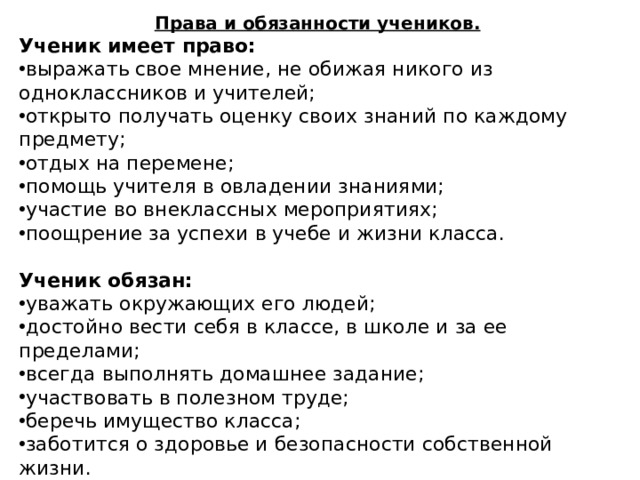 Права и обязанности учеников. Ученик имеет право: выражать свое мнение, не обижая никого из одноклассников и учителей; открыто получать оценку своих знаний по каждому предмету; отдых на перемене; помощь учителя в овладении знаниями; участие во внеклассных мероприятиях; поощрение за успехи в учебе и жизни класса.  Ученик обязан: уважать окружающих его людей; достойно вести себя в классе, в школе и за ее пределами; всегда выполнять домашнее задание; участвовать в полезном труде; беречь имущество класса; заботится о здоровье и безопасности собственной жизни. 