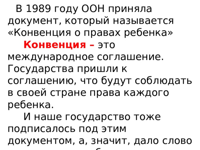  В 1989 году ООН приняла документ, который называется «Конвенция о правах ребенка»  Конвенция – это международное соглашение. Государства пришли к соглашению, что будут соблюдать в своей стране права каждого ребенка.  И наше государство тоже подписалось под этим документом, а, значит, дало слово всему миру позаботиться о своих детях. 