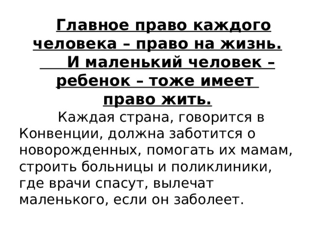  Главное право каждого человека – право на жизнь.  И маленький человек – ребенок – тоже имеет право жить.   Каждая страна, говорится в Конвенции, должна заботится о новорожденных, помогать их мамам, строить больницы и поликлиники, где врачи спасут, вылечат маленького, если он заболеет. 