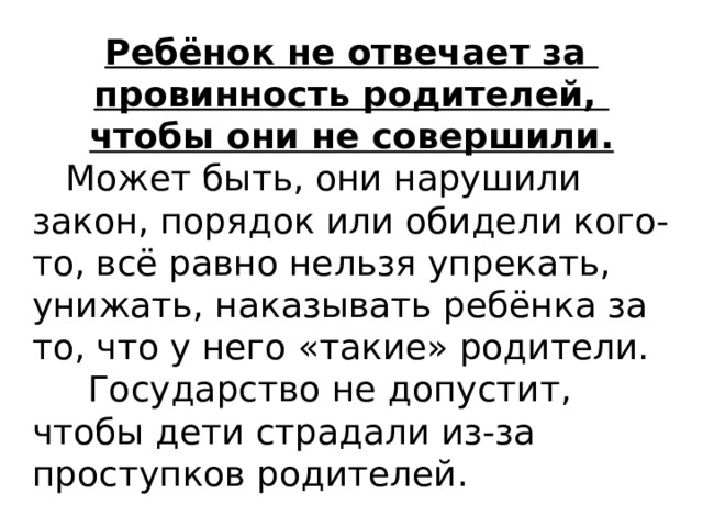 Ребёнок не отвечает за провинность родителей, чтобы они не совершили.  Может быть, они нарушили закон, порядок или обидели кого-то, всё равно нельзя упрекать, унижать, наказывать ребёнка за то, что у него «такие» родители.  Государство не допустит, чтобы дети страдали из-за проступков родителей.  