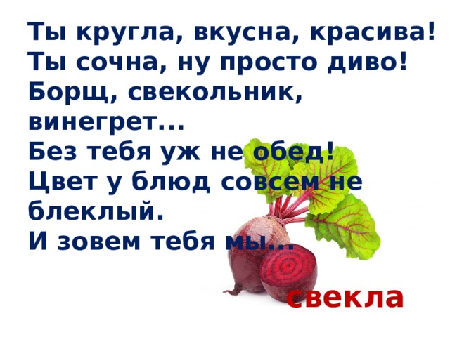 Ты кругла, вкусна, красива!  Ты сочна, ну просто диво!  Борщ, свекольник, винегрет...  Без тебя уж не обед!  Цвет у блюд совсем не блеклый.  И зовем тебя мы... свекла 