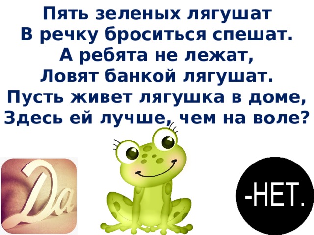 Пять зеленых лягушат В речку броситься спешат. А ребята не лежат, Ловят банкой лягушат. Пусть живет лягушка в доме, Здесь ей лучше, чем на воле? 