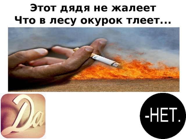 Этот дядя не жалеет  Что в лесу окурок тлеет...  На такого дядю глядя,  Мы, ребята, скажем речь:  – Как же вам не стыдно, дядя?  Лес нам надо уберечь!  