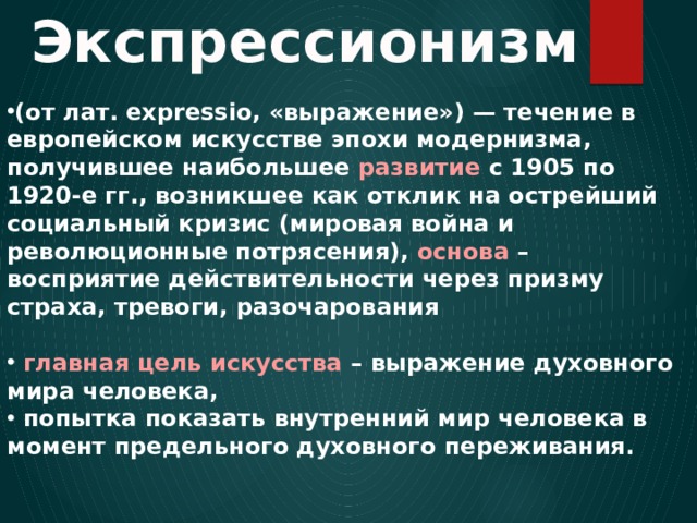 Экспрессионизм (от лат. expressio, «выражение») — течение в европейском искусстве эпохи модернизма, получившее наибольшее развитие с 1905 по 1920-е гг., возникшее как отклик на острейший социальный кризис (мировая война и революционные потрясения), основа – восприятие действительности через призму страха, тревоги, разочарования   главная цель искусства – выражение духовного мира человека,  попытка показать внутренний мир человека в момент предельного духовного переживания. 