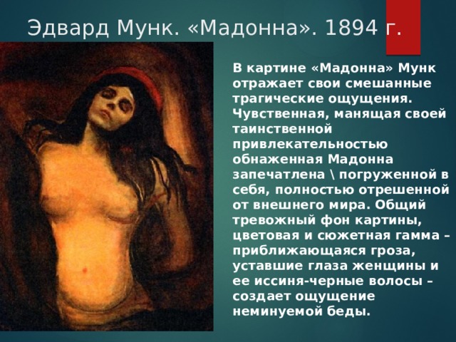 Эдвард Мунк. «Мадонна». 1894 г. В картине «Мадонна» Мунк отражает свои смешанные трагические ощущения. Чувственная, манящая своей таинственной привлекательностью обнаженная Мадонна запечатлена \ погруженной в себя, полностью отрешенной от внешнего мира. Общий тревожный фон картины, цветовая и сюжетная гамма – приближающаяся гроза, уставшие глаза женщины и ее иссиня-черные волосы – создает ощущение неминуемой беды. 