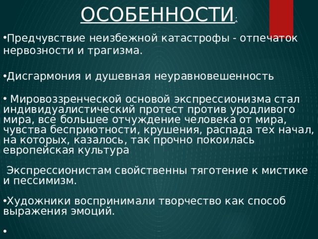 ОСОБЕННОСТИ : Предчувствие неизбежной катастрофы - отпечаток нервозности и трагизма. Дисгармония и душевная неуравновешенность  Мировоззренческой основой экспрессионизма стал индивидуалистический протест против уродливого мира, все большее отчуждение человека от мира, чувства бесприютности, крушения, распада тех начал, на которых, казалось, так прочно покоилась европейская культура  Экспрессионистам свойственны тяготение к мистике и пессимизм. Художники воспринимали творчество как способ выражения эмоций. 