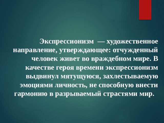 Экспрессионизм — художественное направление, утверждающее: отчужденный человек живет во враждебном мире. В качестве героя времени экспрессионизм выдвинул мятущуюся, захлестываемую эмоциями личность, не способную внести гармонию в разрываемый страстями мир.    