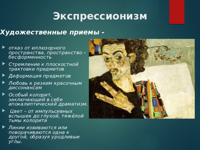 Экспрессионизм Художественные приемы - отказ от иллюзорного пространства, пространство – бесформенность Стремление к плоскостной трактовке предметов Деформация предметов Любовь к резким красочным диссонансам Особый колорит, заключающий в себе апокалиптический драматизм.   Цвет – от импульсивных вспышек до глухой, тяжёлой тьмы колорита Линии извиваются или поворачиваются одна к другой, образуя уродливые углы.    