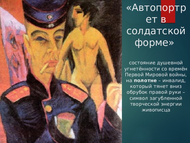 «Автопортрет в солдатской форме»   состояние душевной угнетённости со времён Первой Мировой войны, на полотне – инвалид, который тянет вниз обрубок правой руки – символ загубленной творческой энергии живописца 