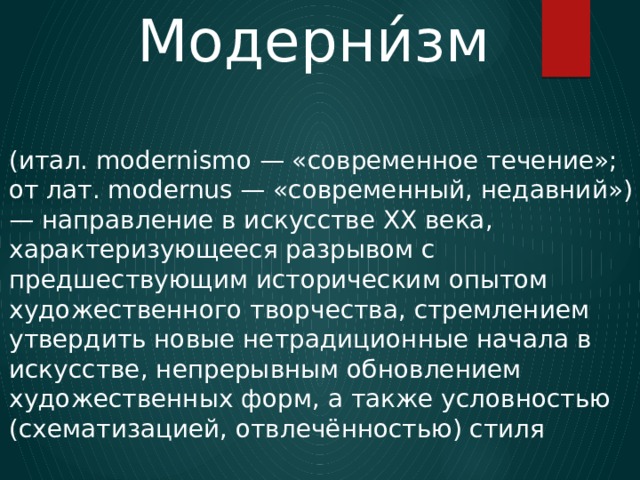 Модерни́зм (итал. modernismo — «современное течение»; от лат. modernus — «современный, недавний») — направление в искусстве XX века, характеризующееся разрывом с предшествующим историческим опытом художественного творчества, стремлением утвердить новые нетрадиционные начала в искусстве, непрерывным обновлением художественных форм, а также условностью (схематизацией, отвлечённостью) стиля 