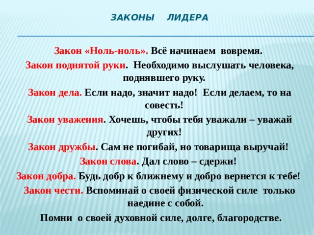 Законы Лидера    Закон «Ноль-ноль». Всё начинаем вовремя.  Закон поднятой руки . Необходимо выслушать человека, поднявшего руку.  Закон дела. Если надо, значит надо! Если делаем, то на совесть!  Закон уважения . Хочешь, чтобы тебя уважали – уважай других!  Закон дружбы . Сам не погибай, но товарища выручай!  Закон слова . Дал слово – сдержи!  Закон добра. Будь добр к ближнему и добро вернется к тебе!  Закон чести. Вспоминай о своей физической силе только наедине с собой.  Помни о своей духовной силе, долге, благородстве.   