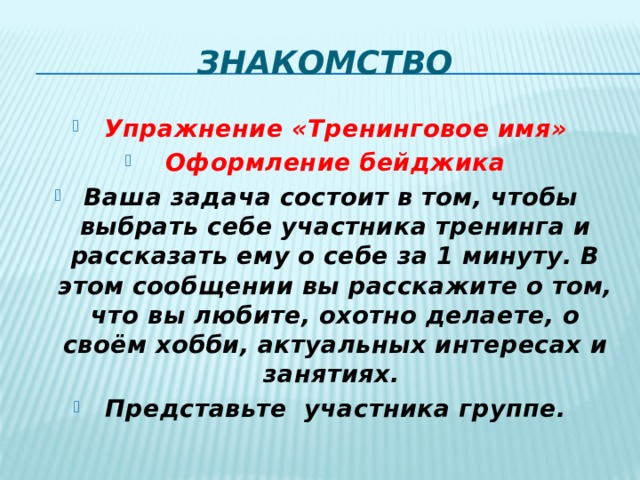 знакомство Упражнение «Тренинговое имя» Оформление бейджика Ваша задача состоит в том, чтобы выбрать себе участника тренинга и рассказать ему о себе за 1 минуту. В этом сообщении вы расскажите о том, что вы любите, охотно делаете, о своём хобби, актуальных интересах и занятиях. Представьте участника группе. 