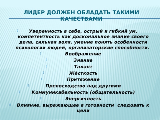 Лидер должен обладать такими  качествами Уверенность в себе, острый и гибкий ум, компетентность как доскональное знание своего дела, сильная воля, умение понять особенности психологии людей, организаторские способности.  Воображение Знание Талант Жёсткость Притяжение Превосходство над другими Коммуникабельность (общительность) Энергичность Влияние, выражающее в готовности следовать к цели   