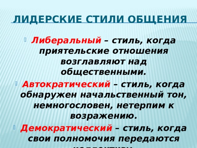 Лидерские стили общения Либеральный – стиль, когда приятельские отношения возглавляют над общественными. Автократический – стиль, когда обнаружен начальственный тон, немногословен, нетерпим к возражению. Демократический – стиль, когда свои полномочия передаются коллективу. 
