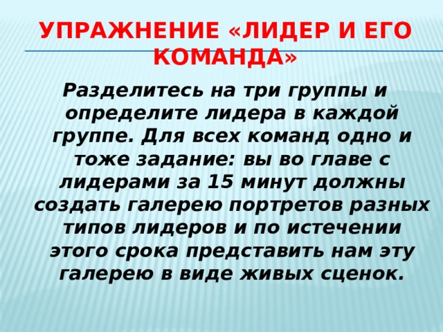 Упражнение «Лидер и его команда» Разделитесь на три группы и определите лидера в каждой группе. Для всех команд одно и тоже задание: вы во главе с лидерами за 15 минут должны создать галерею портретов разных типов лидеров и по истечении этого срока представить нам эту галерею в виде живых сценок. 