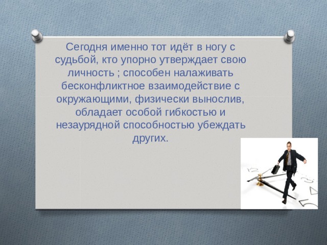 Сегодня именно тот идёт в ногу с судьбой, кто упорно утверждает свою личность ; способен налаживать бесконфликтное взаимодействие с окружающими, физически вынослив, обладает особой гибкостью и незаурядной способностью убеждать других. 