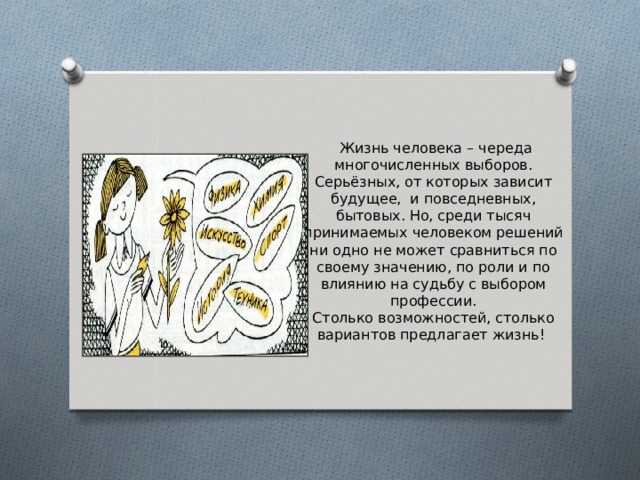  Жизнь человека – череда многочисленных выборов. Серьёзных, от которых зависит будущее, и повседневных, бытовых. Но, среди тысяч принимаемых человеком решений ни одно не может сравниться по своему значению, по роли и по влиянию на судьбу с выбором профессии.  Столько возможностей, столько вариантов предлагает жизнь! 