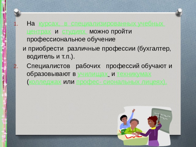 На курсах, в специализированных учебных центрах и студиях можно пройти профессиональное обучение  и приобрести различные профессии (бухгалтер, водитель и т.п.). Специалистов рабочих профессий обучают и образовывают в училищах  и техникумах  ( колледжах или профес- сиональных лицеях). 