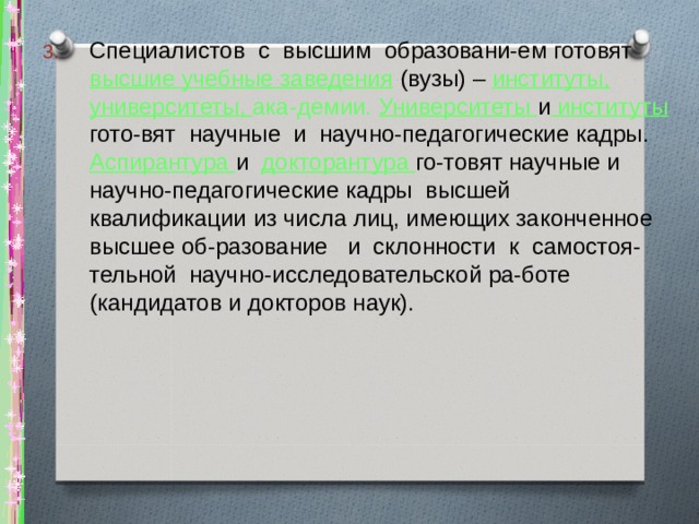 Специалистов с высшим образовани-ем готовят высшие учебные заведения (вузы) – институты, университеты, ака-демии. Университеты и институты гото-вят научные и научно-педагогические кадры. Аспирантура и докторантура го-товят научные и научно-педагогические кадры высшей квалификации из числа лиц, имеющих законченное высшее об-разование и склонности к самостоя-тельной научно-исследовательской ра-боте (кандидатов и докторов наук). 