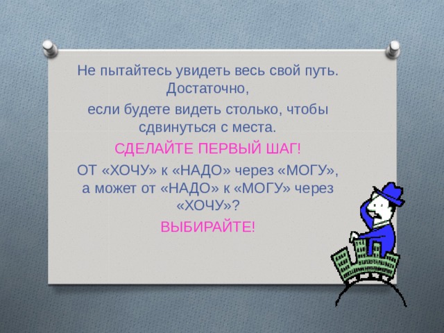 Не пытайтесь увидеть весь свой путь. Достаточно, если будете видеть столько, чтобы сдвинуться с места. СДЕЛАЙТЕ ПЕРВЫЙ ШАГ! ОТ «ХОЧУ» к «НАДО» через «МОГУ», а может от «НАДО» к «МОГУ» через «ХОЧУ»? ВЫБИРАЙТЕ! 