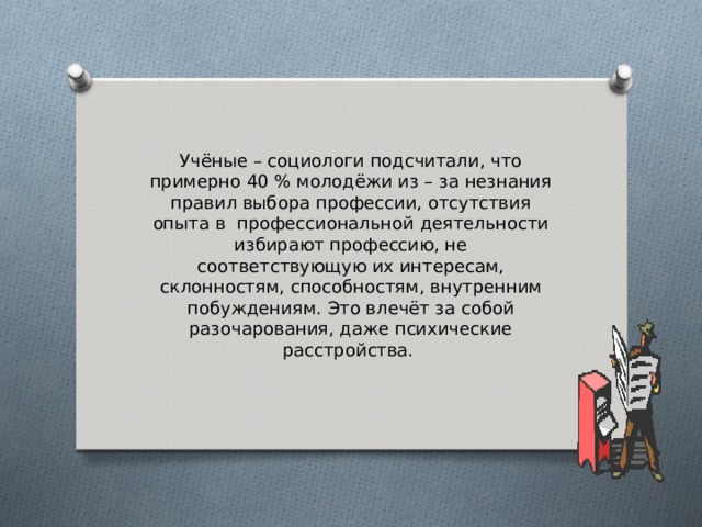     Учёные – социологи подсчитали, что примерно 40 % молодёжи из – за незнания правил выбора профессии, отсутствия опыта в профессиональной деятельности избирают профессию, не соответствующую их интересам, склонностям, способностям, внутренним побуждениям. Это влечёт за собой разочарования, даже психические расстройства. 