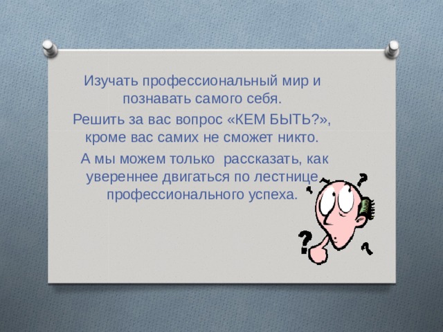 Изучать профессиональный мир и познавать самого себя. Решить за вас вопрос «КЕМ БЫТЬ?», кроме вас самих не сможет никто.  А мы можем только рассказать, как увереннее двигаться по лестнице профессионального успеха. 