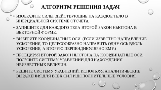 Алгоритм решения задач   Изобразите силы, действующие на каждое тело в инерциальной системе отсчета. Запишите для каждого тела второй закон Ньютона в векторной форме. Выберите координатные оси. (Если известно направление ускорения, то целесообразно направить одну ось вдоль ускорения, а вторую перпендикулярно ему.) Проецируя второй закон Ньютона на координатные оси, получите систему уравнений для нахождения неизвестных величин. Решите систему уравнений, используя аналитические выражения для всех сил и дополнительные условия. 