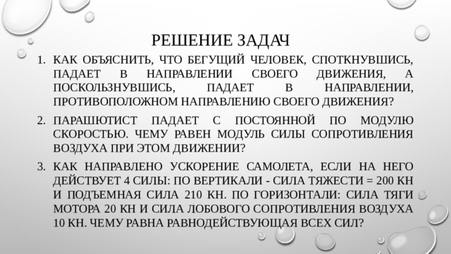 Решение задач Как объяснить, что бегущий человек, споткнувшись, падает в направлении своего движения, а поскользнувшись, падает в направлении, противоположном направлению своего движения? Парашютист падает с постоянной по модулю скоростью. Чему равен модуль силы сопротивления воздуха при этом движении? Как направлено ускорение самолета, если на него действует 4 силы: по вертикали - сила тяжести = 200 кН и подъемная сила 210 кН. По горизонтали: сила тяги мотора 20 кН и сила лобового сопротивления воздуха 10 кН. Чему равна равнодействующая всех сил? 