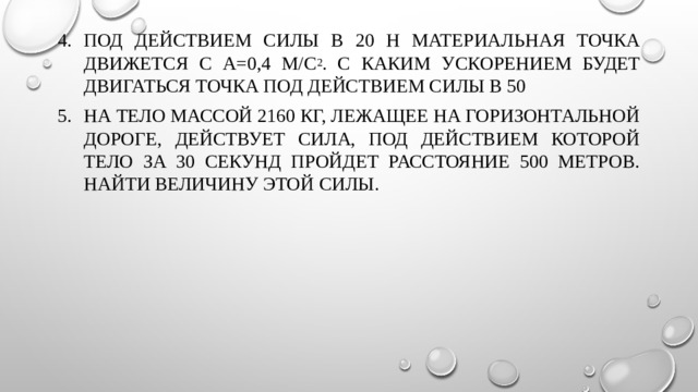 Под действием силы в 20 Н материальная точка движется с а=0,4 м/с 2 . С каким ускорением будет двигаться точка под действием силы в 50 На тело массой 2160 кг, лежащее на горизонтальной дороге, действует сила, под действием которой тело за 30 секунд пройдет расстояние 500 метров. Найти величину этой силы. 