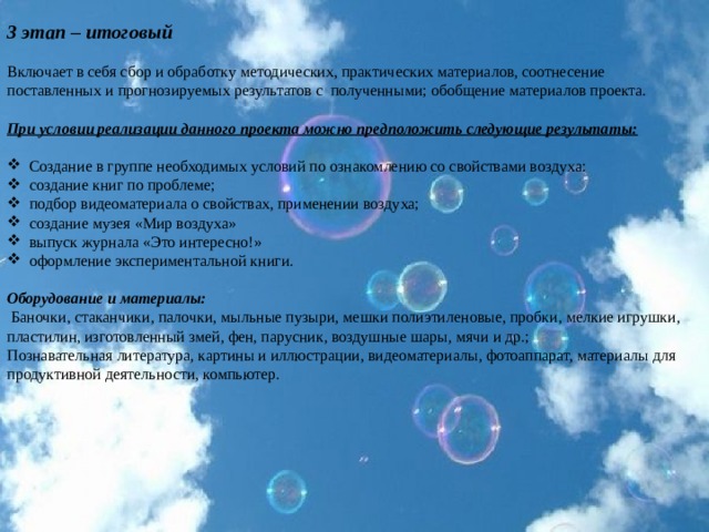 3 этап – итоговый   Включает в себя сбор и обработку методических, практических материалов, соотнесение поставленных и прогнозируемых результатов с полученными; обобщение материалов проекта.   При условии реализации данного проекта можно предположить следующие результаты:   Создание в группе необходимых условий по ознакомлению со свойствами воздуха: создание книг по проблеме; подбор видеоматериала о свойствах, применении воздуха; создание музея «Мир воздуха» выпуск журнала «Это интересно!» оформление экспериментальной книги. Оборудование и материалы:   Баночки, стаканчики, палочки, мыльные пузыри, мешки полиэтиленовые, пробки, мелкие игрушки, пластилин, изготовленный змей, фен, парусник, воздушные шары, мячи и др.; Познавательная литература, картины и иллюстрации, видеоматериалы, фотоаппарат, материалы для продуктивной деятельности, компьютер.   