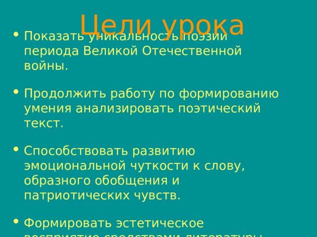 Цели урока Показать уникальность поэзии периода Великой Отечественной войны. Продолжить работу по формированию умения анализировать поэтический текст. Способствовать развитию эмоциональной чуткости к слову, образного обобщения и патриотических чувств. Формировать эстетическое восприятие средствами литературы. 