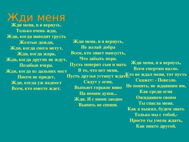 Жди меня Жди меня, и я вернусь. Только очень жди, Жди, когда наводят грусть Желтые дожди, Жди, когда снега метут, Жди, когда жара, Жди, когда других не ждут, Позабыв вчера. Жди, когда из дальних мест Писем не придет, Жди, когда уж надоест Всем, кто вместе ждет. Жди меня, и я вернусь, Не желай добра Всем, кто знает наизусть, Что забыть пора. Пусть поверят сын и мать В то, что нет меня, Пусть друзья устанут ждать, Сядут у огня, Выпьют горькое вино На помин души... Жди. И с ними заодно Выпить не спеши. Жди меня, и я вернусь, Всем смертям назло. Кто не ждал меня, тот пусть Скажет: - Повезло. Не понять, не ждавшим им, Как среди огня Ожиданием своим Ты спасла меня. Как я выжил, будем знать Только мы с тобой,- Просто ты умела ждать, Как никто другой. 