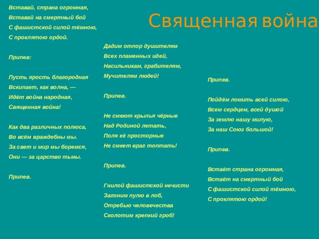 Священная  война   Дадим отпор душителям  Всех пламенных идей,  Насильникам, грабителям,  Мучителям людей!   Припев.   Не смеют крылья чёрные  Над Родиной летать,  Поля её просторные  Не смеет враг топтать!   Припев.   Гнилой фашистской нечисти  Загоним пулю в лоб,  Отребью человечества  Сколотим крепкий гроб!   Вставай, страна огромная,  Вставай на смертный бой  С фашистской силой тёмною,  С проклятою ордой.   Припев:   Пусть ярость благородная  Вскипает, как волна, —  Идёт война народная,  Священная война!   Как два различных полюса,  Во всём враждебны мы.  За свет и мир мы боремся,  Они — за царство тьмы.   Припев.       Припев.   Пойдём ломить всей силою,  Всем сердцем, всей душой  За землю нашу милую,  За наш Союз большой!   Припев.   Встаёт страна огромная,  Встаёт на смертный бой  С фашистской силой тёмною,  С проклятою ордой!  