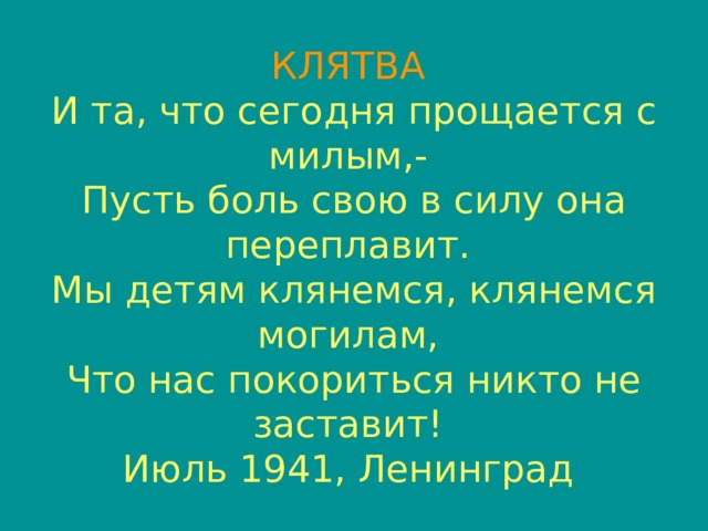 КЛЯТВА   И та, что сегодня прощается с милым,-   Пусть боль свою в силу она переплавит.   Мы детям клянемся, клянемся могилам,   Что нас покориться никто не заставит!   Июль 1941, Ленинград  