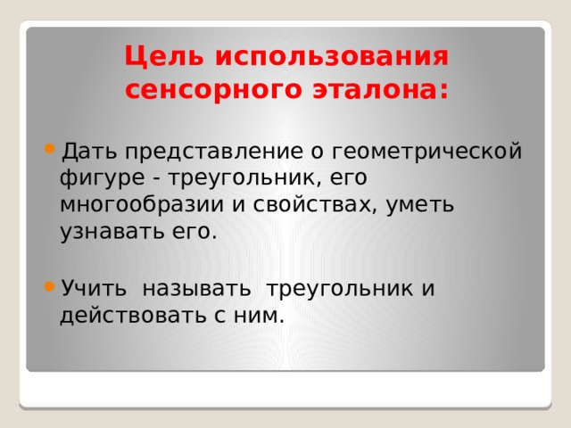 Цель использования сенсорного эталона:   Дать представление о геометрической фигуре - треугольник, его многообразии и свойствах, уметь узнавать его. Учить называть треугольник и действовать с ним. 