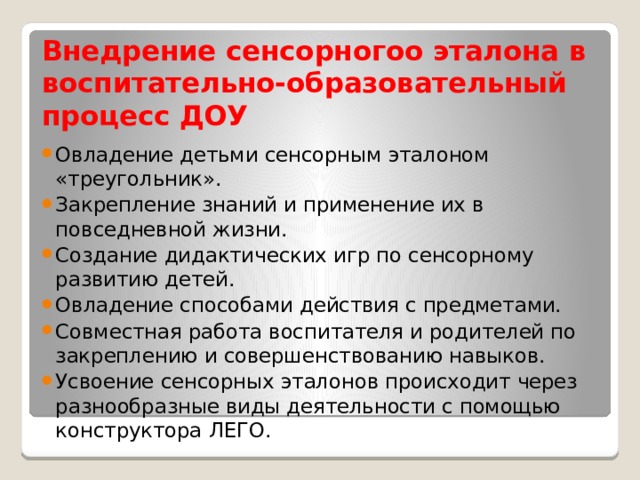 Внедрение сенсорногоо эталона в воспитательно-образовательный процесс ДОУ Овладение детьми сенсорным эталоном «треугольник». Закрепление знаний и применение их в повседневной жизни. Создание дидактических игр по сенсорному развитию детей. Овладение способами действия с предметами. Совместная работа воспитателя и родителей по закреплению и совершенствованию навыков. Усвоение сенсорных эталонов происходит через разнообразные виды деятельности с помощью конструктора ЛЕГО. 