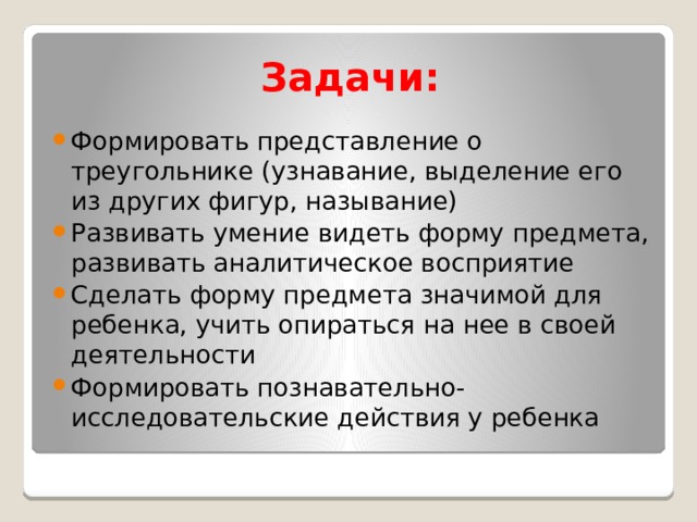 Задачи: Формировать представление о треугольнике (узнавание, выделение его из других фигур, называние) Развивать умение видеть форму предмета, развивать аналитическое восприятие Сделать форму предмета значимой для ребенка, учить опираться на нее в своей деятельности Формировать познавательно-исследовательские действия у ребенка 