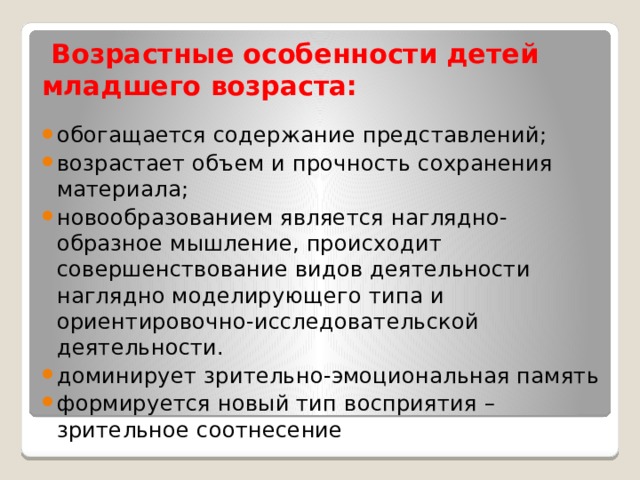  Возрастные особенности детей младшего возраста: обогащается содержание представлений; возрастает объем и прочность сохранения материала; новообразованием является наглядно-образное мышление, происходит совершенствование видов деятельности наглядно моделирующего типа и ориентировочно-исследовательской деятельности. доминирует зрительно-эмоциональная память формируется новый тип восприятия – зрительное соотнесение 