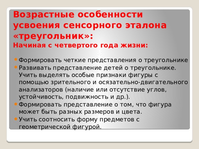 Возрастные особенности  усвоения сенсорного эталона «треугольник»:  Начиная с четвертого года жизни:   Формировать четкие представления о треугольнике Развивать представление детей о треугольнике. Учить выделять особые признаки фигуры с помощью зрительного и осязательно-двигательного анализаторов (наличие или отсутствие углов, устойчивость, подвижность и др.). Формировать представление о том, что фигура может быть разных размеров и цвета. Учить соотносить форму предметов с геометрической фигурой. 