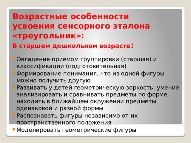 Возрастные особенности  усвоения сенсорного эталона «треугольник»:  В старшем дошкольном возрасте : Овладение приемом группировки (старшая) и классификации (подготовительная) Формирование понимания, что из одной фигуры можно получить другую Развивать у детей геометрическую зоркость: умение анализировать и сравнивать предметы по форме, находить в ближайшем окружении предметы одинаковой и разной формы Распознавать фигуры независимо от их пространственного положения Моделировать геометрические фигуры 